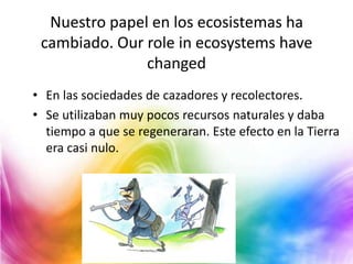 Nuestro papel en los ecosistemas ha
cambiado. Our role in ecosystems have
changed
• En las sociedades de cazadores y recolectores.
• Se utilizaban muy pocos recursos naturales y daba
tiempo a que se regeneraran. Este efecto en la Tierra
era casi nulo.

 