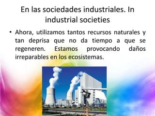 En las sociedades industriales. In
industrial societies
• Ahora, utilizamos tantos recursos naturales y
tan deprisa que no da tiempo a que se
regeneren. Estamos provocando daños
irreparables en los ecosistemas.

 