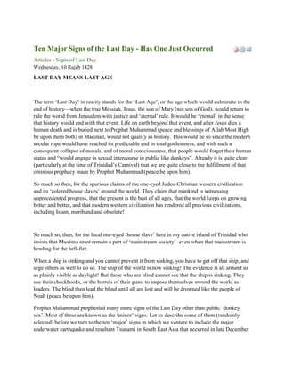 Ten Major Signs of the Last Day - Has One Just Occurred
Articles - Signs of Last Day
Wednesday, 10 Rajab 1428
LAST DAY MEANS LAST AGE



The term ‗Last Day‘ in reality stands for the ‗Last Age‘, or the age which would culminate in the
end of history—when the true Messiah, Jesus, the son of Mary (not son of God), would return to
rule the world from Jerusalem with justice and ‗eternal‘ rule. It would be ‗eternal‘ in the sense
that history would end with that event. Life on earth beyond that event, and after Jesus dies a
human death and is buried next to Prophet Muhammad (peace and blessings of Allah Most High
be upon them both) in Madinah, would not qualify as history. This would be so since the modern
secular rope would have reached its predictable end in total godlessness, and with such a
consequent collapse of morals, and of moral consciousness, that people would forget their human
status and ―would engage in sexual intercourse in public like donkeys‖. Already it is quite clear
(particularly at the time of Trinidad‘s Carnival) that we are quite close to the fulfillment of that
ominous prophecy made by Prophet Muhammad (peace be upon him).

So much so then, for the spurious claims of the one-eyed Judeo-Christian western civilization
and its ‗colored house slaves‘ around the world. They claim that mankind is witnessing
unprecedented progress, that the present is the best of all ages, that the world keeps on growing
better and better, and that modern western civilization has rendered all previous civilizations,
including Islam, moribund and obsolete!



So much so, then, for the local one-eyed ‗house slave‘ here in my native island of Trinidad who
insists that Muslims must remain a part of ‗mainstream society‘ -even when that mainstream is
heading for the hell-fire.

When a ship is sinking and you cannot prevent it from sinking, you have to get off that ship, and
urge others as well to do so. The ship of the world is now sinking! The evidence is all around us
as plainly visible as daylight! But those who are blind cannot see that the ship is sinking. They
use their checkbooks, or the barrels of their guns, to impose themselves around the world as
leaders. The blind then lead the blind until all are lost and will be drowned like the people of
Noah (peace be upon him).

Prophet Muhammad prophesied many more signs of the Last Day other than public ‗donkey
sex‘. Most of these are known as the ‗minor‘ signs. Let us describe some of them (randomly
selected) before we turn to the ten ‗major‘ signs in which we venture to include the major
underwater earthquake and resultant Tsunami in South East Asia that occurred in late December
 