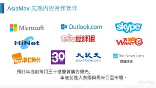 預計年底前每月三十億優質廣告曝光,

 年底前進入泰國與馬來西亞市場。
AsiaMax 先期內容合作伙伴
 