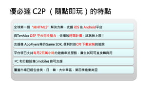 優必達 C2P （隨點即玩）的特點
覆蓋市場已經包含美、日、韓、大中華區，第四季進東南亞
PC 和行動設備( mobile) 皆可支援
平台現已支持每月2百萬小時的遊戲串流服務，廣告試玩可直接轉商用
支援像 AppFlyers等的Game SDK, 便利於按CPI 下載安裝的追踪
與TenMax DSP 平台完全整合，依播放時間計價，試玩無上限！
全球第一個“純HTML5”解決方案，支援 iOS  Android平台
 