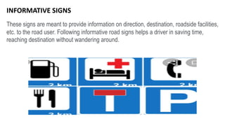 These signs are meant to provide information on direction, destination, roadside facilities,
etc. to the road user. Following informative road signs helps a driver in saving time,
reaching destination without wandering around.
INFORMATIVE SIGNS
 
