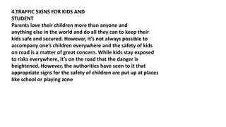 4.TRAFFIC SIGNS FOR KIDS AND
STUDENT
Parents love their children more than anyone and
anything else in the world and do all they can to keep their
kids safe and secured. However, it’s not always possible to
accompany one’s children everywhere and the safety of kids
on road is a matter of great concern. While kids stay exposed
to risks everywhere, it’s on the road that the danger is
heightened. However, the authorities have seen to it that
appropriate signs for the safety of children are put up at places
like school or playing zone
 