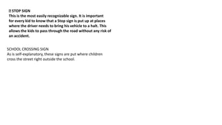 STOP SIGN
This is the most easily recognizable sign. It is important
for every kid to know that a Stop sign is put up at places
where the driver needs to bring his vehicle to a halt. This
allows the kids to pass through the road without any risk of
an accident.
SCHOOL CROSSING SIGN
As is self-explanatory, these signs are put where children
cross the street right outside the school.
 