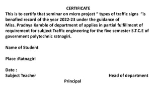 CERTIFICATE
This is to certify that seminar on micro project “ types of traffic signs “is
benafied record of the year 2022-23 under the guidance of
Miss. Pradnya Kamble of department of applies in partial fulfillment of
requirement for subject Traffic engineering for the five semester S.T.C.E of
government polytechnic ratnagiri.
Name of Student
Place :Ratnagiri
Date :
Subject Teacher Head of department
Principal
 