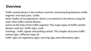 Overview
Traffic control device is the medium used for communicating between traffic
engineer and road users. Unlike
other modes of transportation, there is no control on the drivers using the
road. Here traffic control devices
comes to the help of the traffic engineer. The major types of traffic control
devices used are- traffic signs, road
markings , traffic signals and parking control. This chapter discusses traffic
control signs. Different types of
traffic signs are regulatory signs, warning signs and informatory signs.
 