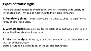 Types of traffic signs
There are several hundreds of traffic signs available covering wide variety of
traffic situations. They can be classified into three main categories.
1. Regulatory signs:These signs require the driver to obey the signs for the
safety of other road users.
2. Warning signs:These signs are for the safety of oneself who is driving and
advice the drivers to obey these signs.
3. Informative signs: These signs provide information to the driver about the
facilities available ahead,
and the route and distance to reach the specific destinations
 