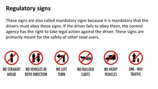 Regulatory signs
These signs are also called mandatory signs because it is mandatory that the
drivers must obey these signs. If the driver fails to obey them, the control
agency has the right to take legal action against the driver. These signs are
primarily meant for the safety of other road users.
 