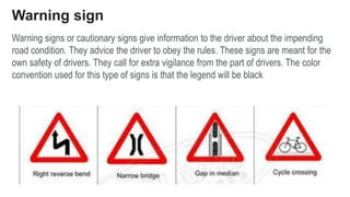 Warning sign
Warning signs or cautionary signs give information to the driver about the impending
road condition. They advice the driver to obey the rules. These signs are meant for the
own safety of drivers. They call for extra vigilance from the part of drivers. The color
convention used for this type of signs is that the legend will be black
 