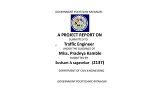 GOVERNMENT POLYTECHN RATNAGIRI
A PROJECT REPORT ON
SUBMITTED TO
. Traffic Engineer
UNDER THE GUIDANCE OF
Miss. Pradnya Kamble
SUBMITTED BY
Sushant A sagavekar (2137)
DEPARTMENT OF CIVIL ENGINEERING
GOVERNMENT POLYTECHNIC RATNAGIRI
 