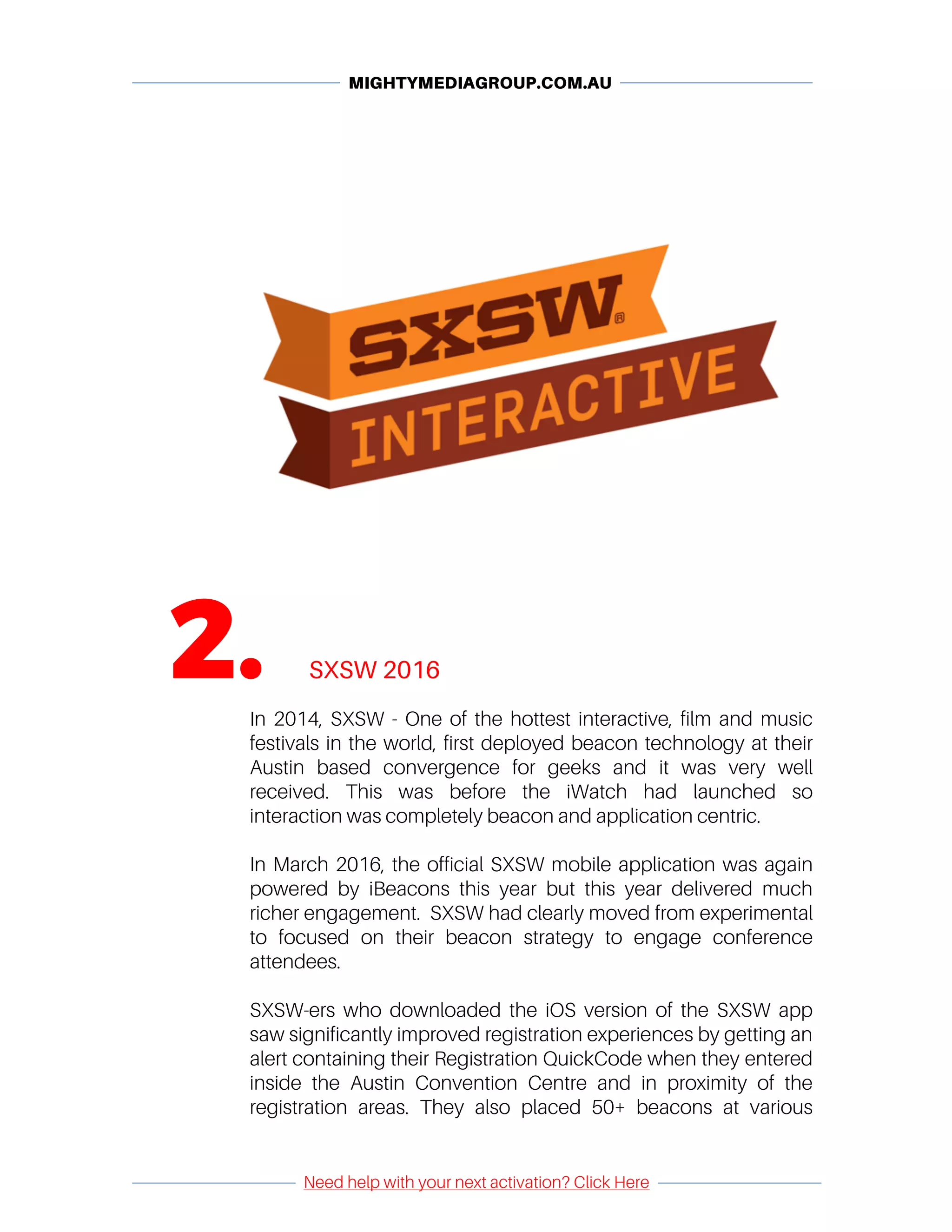MIGHTYMEDIAGROUP.COM.AU
	 	
	
Need help with your next activation? Click Here
	
	 	
	
	
	
2. SXSW 2016
	
In 2014, SXSW - One of the hottest interactive, film and music
festivals in the world, first deployed beacon technology at their
Austin based convergence for geeks and it was very well
received. This was before the iWatch had launched so
interaction was completely beacon and application centric.
In March 2016, the official SXSW mobile application was again
powered by iBeacons this year but this year delivered much
richer engagement. SXSW had clearly moved from experimental
to focused on their beacon strategy to engage conference
attendees.
SXSW-ers who downloaded the iOS version of the SXSW app
saw significantly improved registration experiences by getting an
alert containing their Registration QuickCode when they entered
inside the Austin Convention Centre and in proximity of the
registration areas. They also placed 50+ beacons at various
 