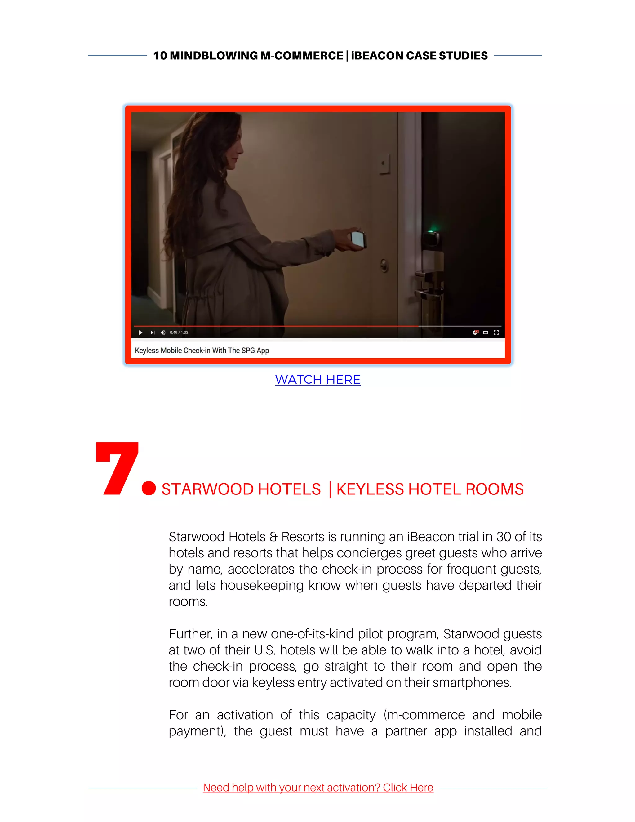 10 MINDBLOWING M-COMMERCE | iBEACON CASE STUDIES
	
	
Need help with your next activation? Click Here
	
	 	
	
WATCH HERE
	
7.	STARWOOD HOTELS | KEYLESS HOTEL ROOMS
	
Starwood Hotels & Resorts is running an iBeacon trial in 30 of its
hotels and resorts that helps concierges greet guests who arrive
by name, accelerates the check-in process for frequent guests,
and lets housekeeping know when guests have departed their
rooms.
Further, in a new one-of-its-kind pilot program, Starwood guests
at two of their U.S. hotels will be able to walk into a hotel, avoid
the check-in process, go straight to their room and open the
room door via keyless entry activated on their smartphones.
For an activation of this capacity (m-commerce and mobile
payment), the guest must have a partner app installed and
 