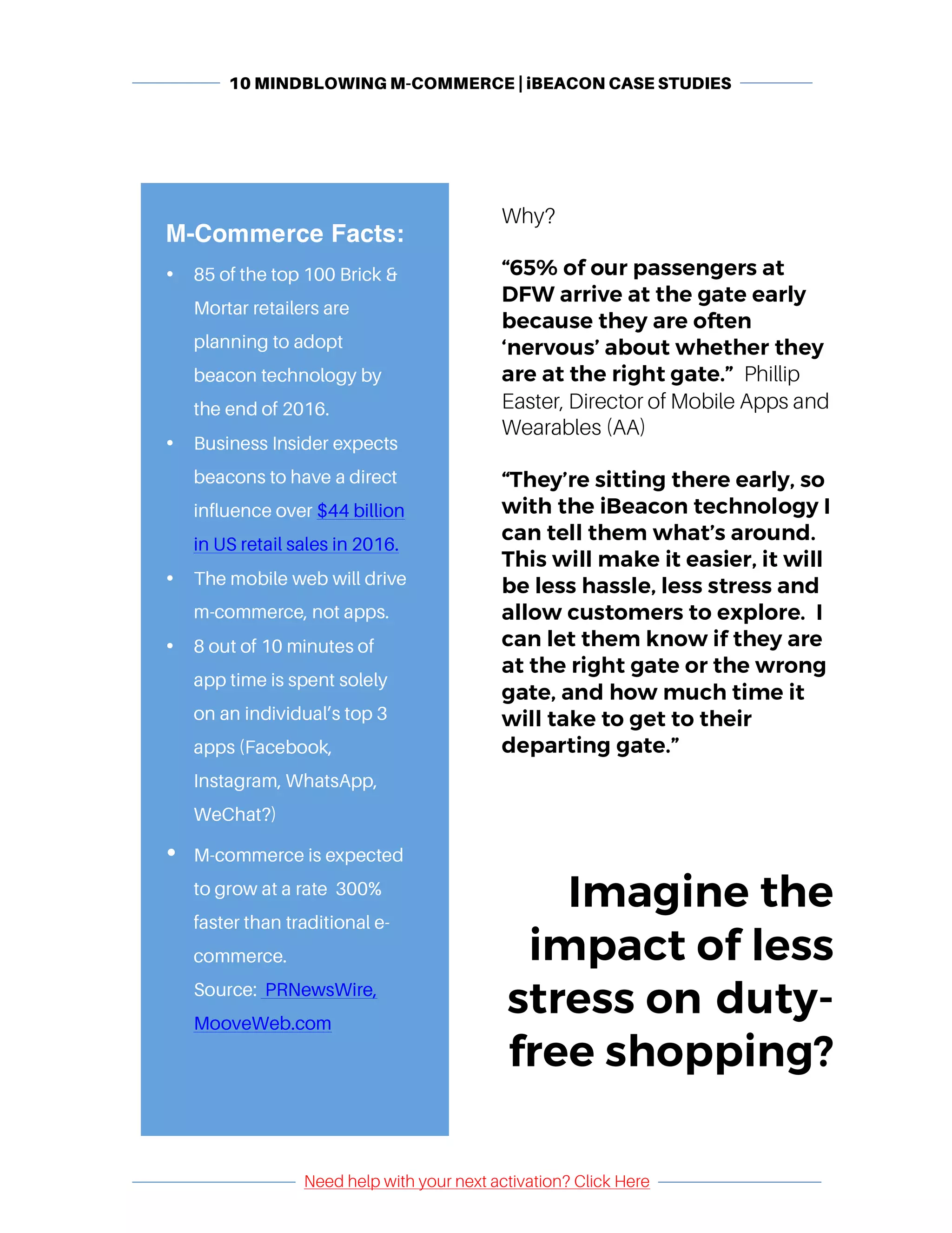 10 MINDBLOWING M-COMMERCE | iBEACON CASE STUDIES
	
	
Need help with your next activation? Click Here
	
	 	
Why?
“65% of our passengers at
DFW arrive at the gate early
because they are often
‘nervous’ about whether they
are at the right gate.” Phillip
Easter, Director of Mobile Apps and
Wearables (AA)
“They’re sitting there early, so
with the iBeacon technology I
can tell them what’s around.
This will make it easier, it will
be less hassle, less stress and
allow customers to explore. I
can let them know if they are
at the right gate or the wrong
gate, and how much time it
will take to get to their
departing gate.”
Imagine the
impact of less
stress on duty-
free shopping?
	
M-Commerce Facts:
• 85 of the top 100 Brick &
Mortar retailers are
planning to adopt
beacon technology by
the end of 2016.
• Business Insider expects
beacons to have a direct
influence over $44 billion
in US retail sales in 2016.
• The mobile web will drive
m-commerce, not apps.
• 8 out of 10 minutes of
app time is spent solely
on an individual’s top 3
apps (Facebook,
Instagram, WhatsApp,
WeChat?)
• M-commerce is expected
to grow at a rate 300%
faster than traditional e-
commerce.
Source: PRNewsWire,
MooveWeb.com
	
 