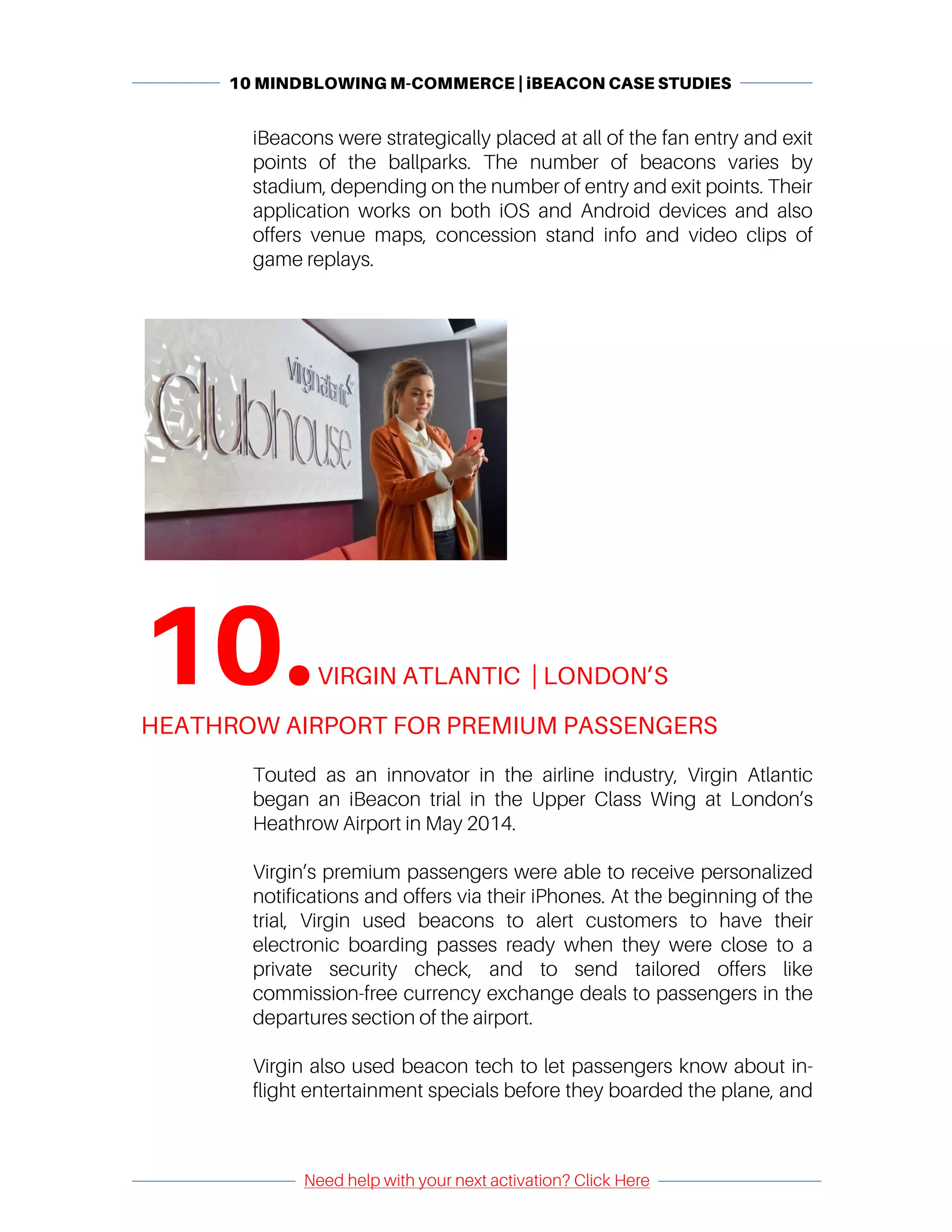 10 MINDBLOWING M-COMMERCE | iBEACON CASE STUDIES
	
	
Need help with your next activation? Click Here
	
	 	
iBeacons were strategically placed at all of the fan entry and exit
points of the ballparks. The number of beacons varies by
stadium, depending on the number of entry and exit points. Their
application works on both iOS and Android devices and also
offers venue maps, concession stand info and video clips of
game replays.
	
10.	VIRGIN ATLANTIC | LONDON’S
HEATHROW AIRPORT FOR PREMIUM PASSENGERS	
	
Touted as an innovator in the airline industry, Virgin Atlantic
began an iBeacon trial in the Upper Class Wing at London’s
Heathrow Airport in May 2014.
Virgin’s premium passengers were able to receive personalized
notifications and offers via their iPhones. At the beginning of the
trial, Virgin used beacons to alert customers to have their
electronic boarding passes ready when they were close to a
private security check, and to send tailored offers like
commission-free currency exchange deals to passengers in the
departures section of the airport.
Virgin also used beacon tech to let passengers know about in-
flight entertainment specials before they boarded the plane, and
 