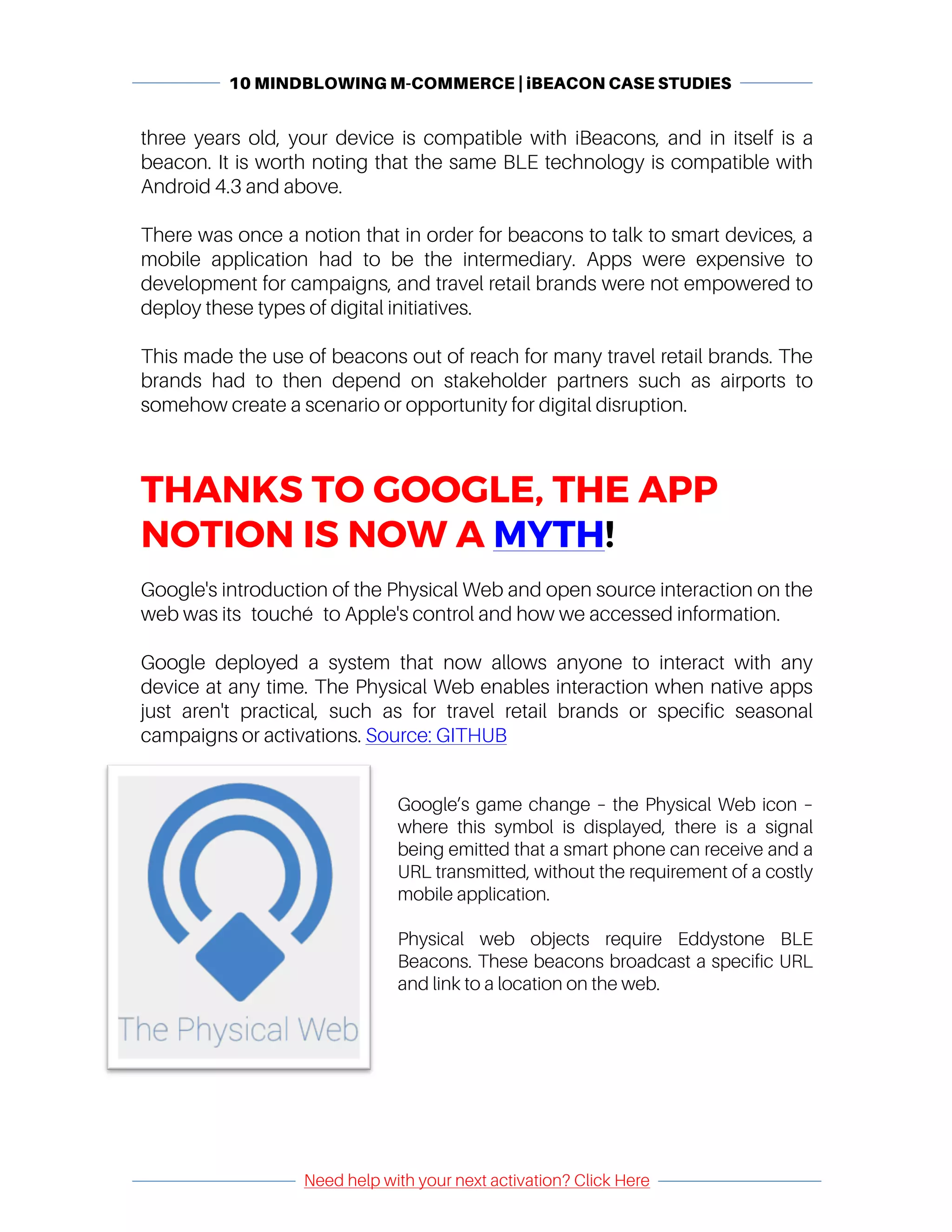10 MINDBLOWING M-COMMERCE | iBEACON CASE STUDIES
	
	
Need help with your next activation? Click Here
	
	 	
three years old, your device is compatible with iBeacons, and in itself is a
beacon. It is worth noting that the same BLE technology is compatible with
Android 4.3 and above.
There was once a notion that in order for beacons to talk to smart devices, a
mobile application had to be the intermediary. Apps were expensive to
development for campaigns, and travel retail brands were not empowered to
deploy these types of digital initiatives.
This made the use of beacons out of reach for many travel retail brands. The
brands had to then depend on stakeholder partners such as airports to
somehow create a scenario or opportunity for digital disruption.
THANKS TO GOOGLE, THE APP
NOTION IS NOW A MYTH!
Google's introduction of the Physical Web and open source interaction on the
web was its touché to Apple's control and how we accessed information.
Google deployed a system that now allows anyone to interact with any
device at any time. The Physical Web enables interaction when native apps
just aren't practical, such as for travel retail brands or specific seasonal
campaigns or activations. Source: GITHUB
Google’s game change – the Physical Web icon –
where this symbol is displayed, there is a signal
being emitted that a smart phone can receive and a
URL transmitted, without the requirement of a costly
mobile application.
Physical web objects require Eddystone BLE
Beacons. These beacons broadcast a specific URL
and link to a location on the web.
 