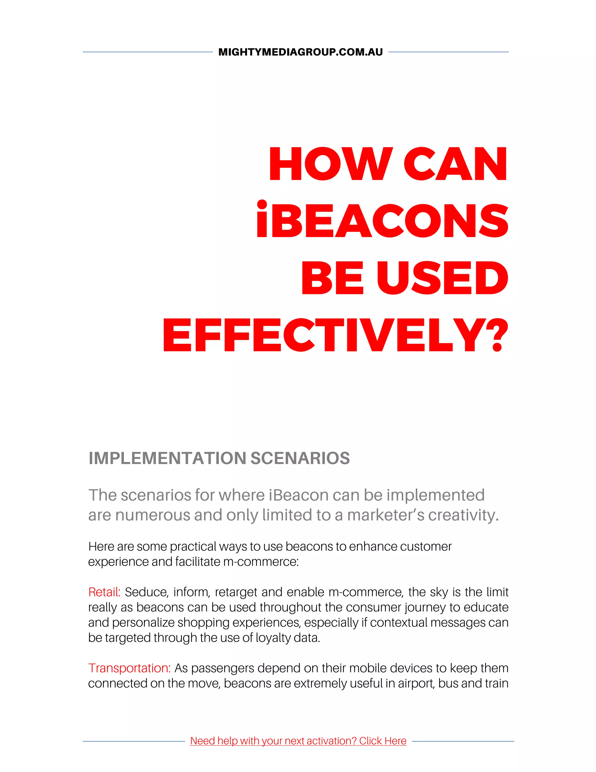 MIGHTYMEDIAGROUP.COM.AU
	 	
	
Need help with your next activation? Click Here
	
	 	
HOW CAN
iBEACONS
BE USED
EFFECTIVELY?
IMPLEMENTATION SCENARIOS
The scenarios for where iBeacon can be implemented
are numerous and only limited to a marketer’s creativity.
	
Here are some practical ways to use beacons to enhance customer
experience and facilitate m-commerce:
Retail: Seduce, inform, retarget and enable m-commerce, the sky is the limit
really as beacons can be used throughout the consumer journey to educate
and personalize shopping experiences, especially if contextual messages can
be targeted through the use of loyalty data.
Transportation: As passengers depend on their mobile devices to keep them
connected on the move, beacons are extremely useful in airport, bus and train
 