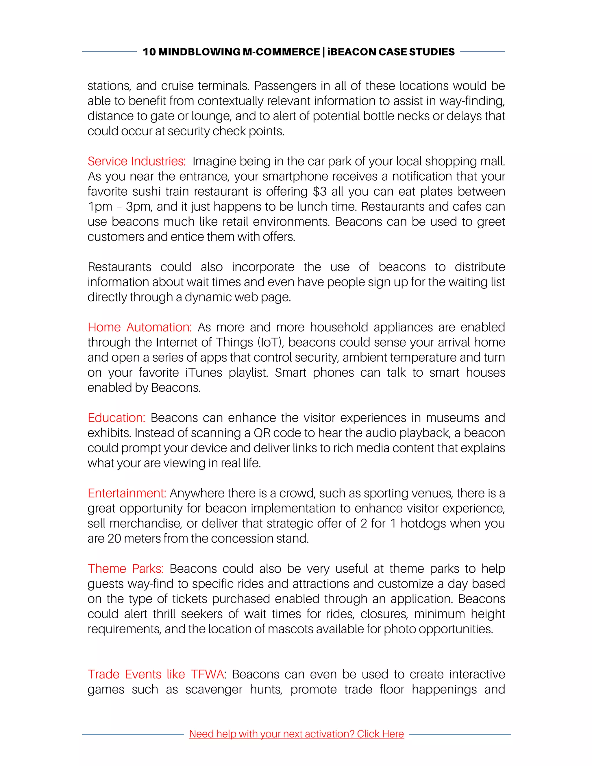 10 MINDBLOWING M-COMMERCE | iBEACON CASE STUDIES
	
	
Need help with your next activation? Click Here
	
	 	
stations, and cruise terminals. Passengers in all of these locations would be
able to benefit from contextually relevant information to assist in way-finding,
distance to gate or lounge, and to alert of potential bottle necks or delays that
could occur at security check points.
Service Industries: Imagine being in the car park of your local shopping mall.
As you near the entrance, your smartphone receives a notification that your
favorite sushi train restaurant is offering $3 all you can eat plates between
1pm – 3pm, and it just happens to be lunch time. Restaurants and cafes can
use beacons much like retail environments. Beacons can be used to greet
customers and entice them with offers.
Restaurants could also incorporate the use of beacons to distribute
information about wait times and even have people sign up for the waiting list
directly through a dynamic web page.
Home Automation: As more and more household appliances are enabled
through the Internet of Things (IoT), beacons could sense your arrival home
and open a series of apps that control security, ambient temperature and turn
on your favorite iTunes playlist. Smart phones can talk to smart houses
enabled by Beacons.
Education: Beacons can enhance the visitor experiences in museums and
exhibits. Instead of scanning a QR code to hear the audio playback, a beacon
could prompt your device and deliver links to rich media content that explains
what your are viewing in real life.
Entertainment: Anywhere there is a crowd, such as sporting venues, there is a
great opportunity for beacon implementation to enhance visitor experience,
sell merchandise, or deliver that strategic offer of 2 for 1 hotdogs when you
are 20 meters from the concession stand.
Theme Parks: Beacons could also be very useful at theme parks to help
guests way-find to specific rides and attractions and customize a day based
on the type of tickets purchased enabled through an application. Beacons
could alert thrill seekers of wait times for rides, closures, minimum height
requirements, and the location of mascots available for photo opportunities.
Trade Events like TFWA: Beacons can even be used to create interactive
games such as scavenger hunts, promote trade floor happenings and
 