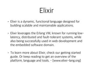 Elixir
• Elixir is a dynamic, functional language designed for
building scalable and maintainable applications.
• Elixir leverages the Erlang VM, known for running low-
latency, distributed and fault-tolerant systems, while
also being successfully used in web development and
the embedded software domain.
• To learn more about Elixir, check our getting started
guide. Or keep reading to get an overview of the
platform, language and tools. - [www.elixir-lang.org]
 