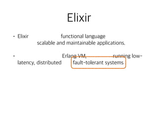 Elixir
• Elixir is a dynamic, functional language designed for
building scalable and maintainable applications.
• Elixir leverages the Erlang VM, known for running low-
latency, distributed and fault-tolerant systems, while
also being successfully used in web development and
the embedded software domain.
• To learn more about Elixir, check our getting started
guide. Or keep reading to get an overview of the
platform, language and tools. - [www.elixir-lang.org]
 