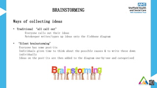 Ways of collecting ideas
• Traditional ‘all call out’
Everyone calls out their ideas
Notekeeper writes/types up ideas onto the fishbone diagram
• ‘Silent brainstorming’
Everyone has some post-its
Individuals given time to think about the possible causes & to write these down
individually
Ideas on the post-its are then added to the diagram one-by-one and categorised
BRAINSTORMING
 