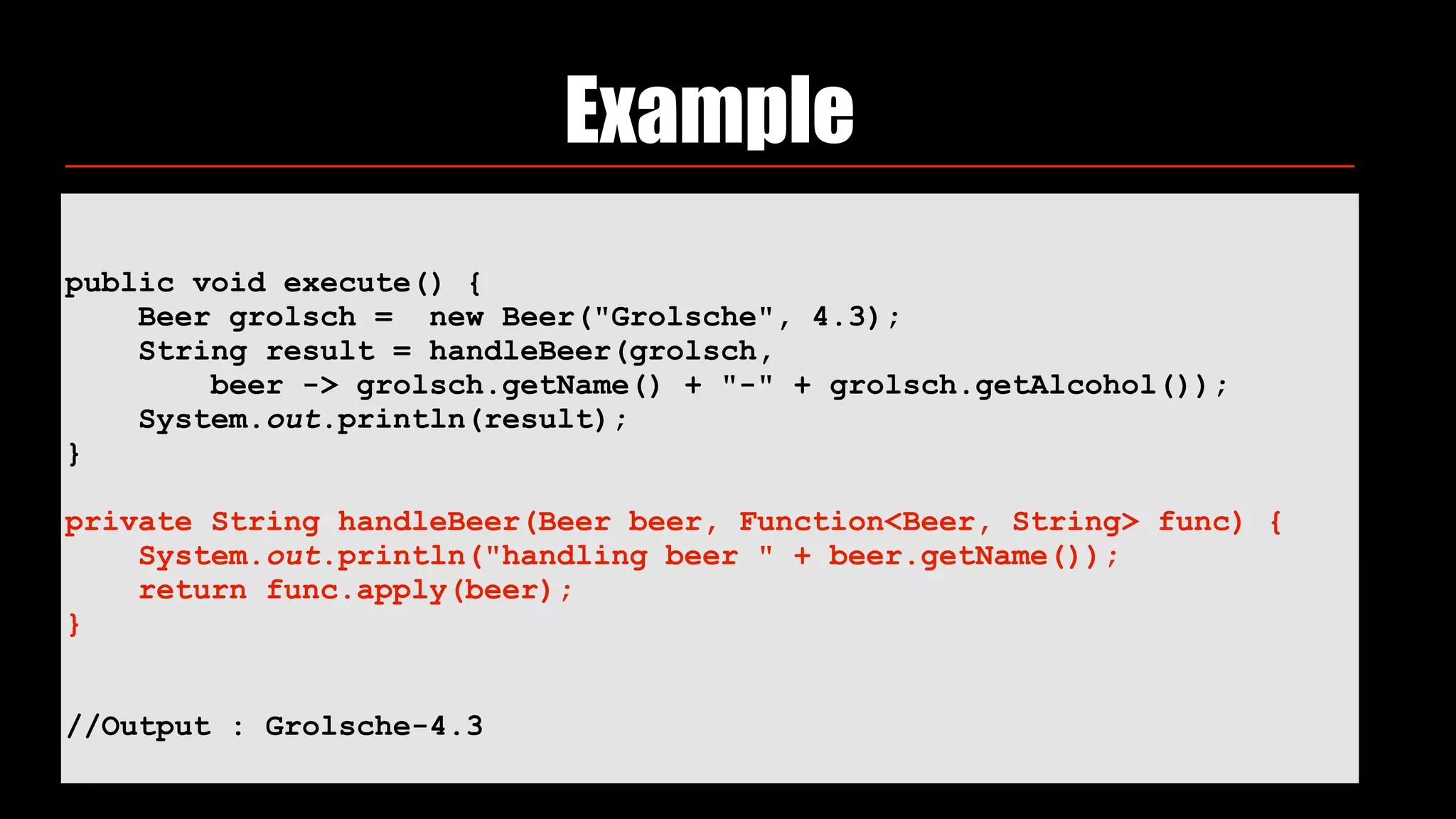 Example
public void execute() {
Beer grolsch = new Beer("Grolsche", 4.3);
String result = handleBeer(grolsch,
beer -> grolsch.getName() + "-" + grolsch.getAlcohol());
System.out.println(result);
}
private String handleBeer(Beer beer, Function<Beer, String> func) {
System.out.println("handling beer " + beer.getName());
return func.apply(beer);
}
//Output : Grolsche-4.3
 
