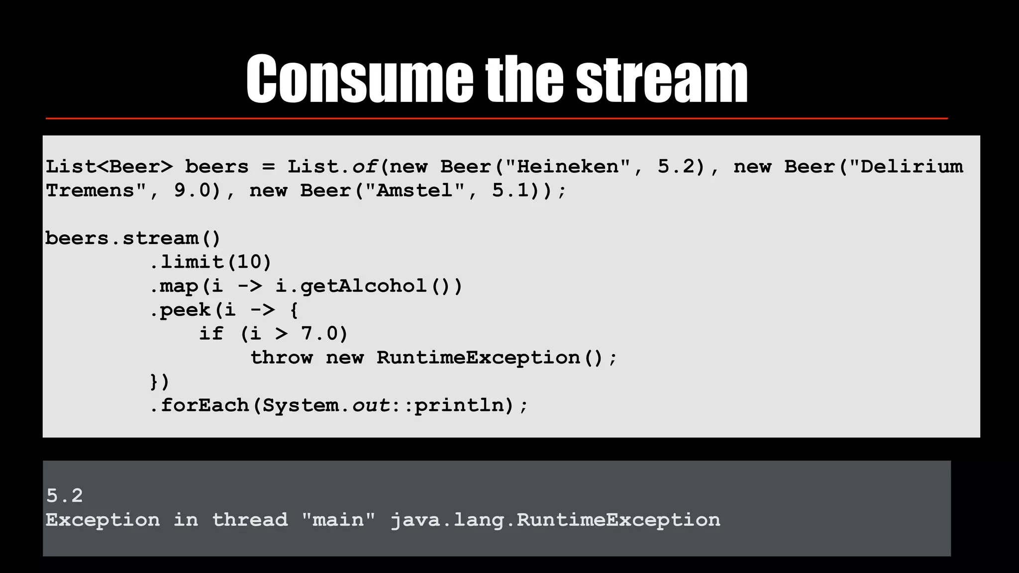 List<Beer> beers = List.of(new Beer("Heineken", 5.2), new Beer("Delirium
Tremens", 9.0), new Beer("Amstel", 5.1));
beers.stream() 
.limit(10) 
.map(i -> i.getAlcohol()) 
.peek(i -> { 
if (i > 7.0) 
throw new RuntimeException(); 
})
.forEach(System.out::println);
Consume the stream
5.2
Exception in thread "main" java.lang.RuntimeException
 