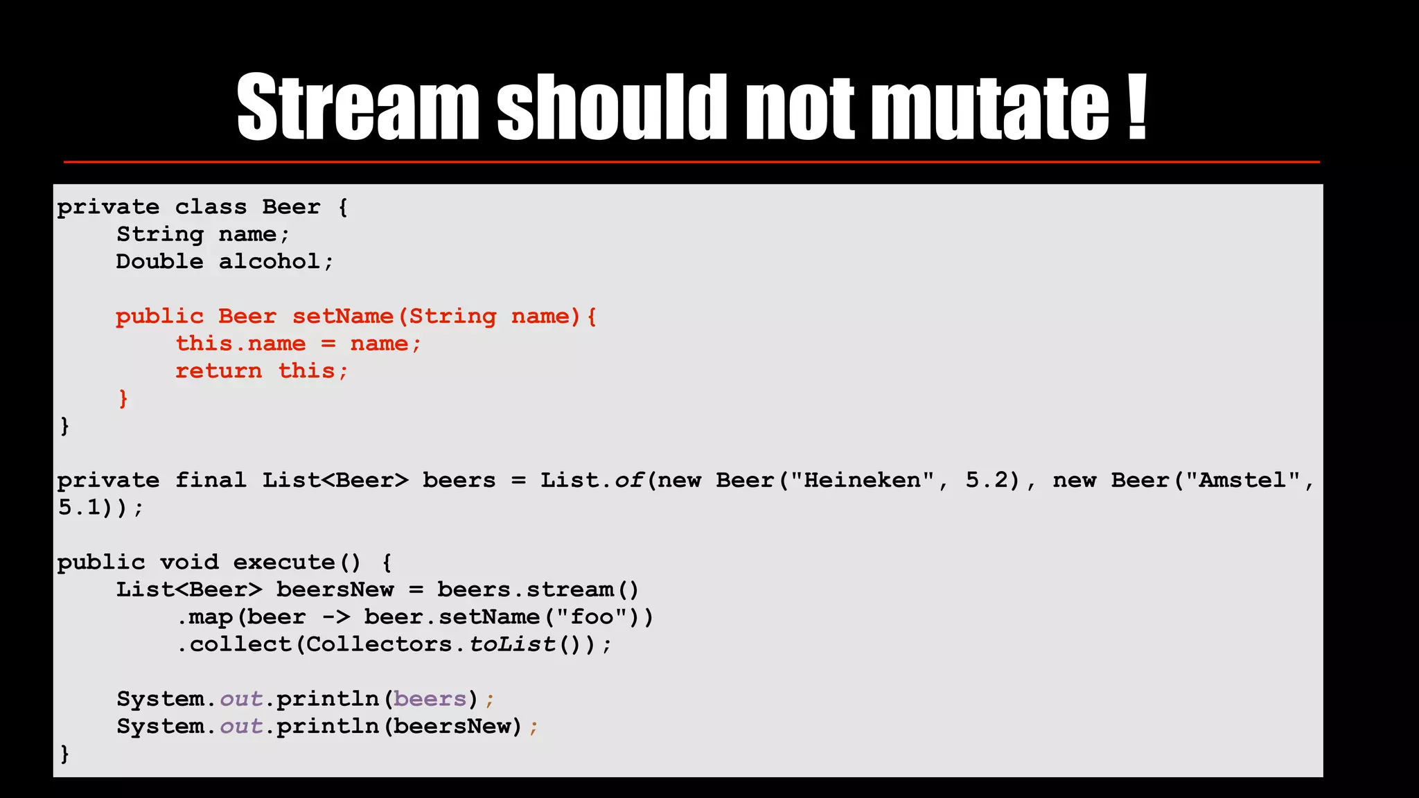 Stream should not mutate !
private class Beer {
String name;
Double alcohol;
public Beer setName(String name){
this.name = name;
return this;
}
}
private final List<Beer> beers = List.of(new Beer("Heineken", 5.2), new Beer("Amstel",
5.1));
public void execute() {
List<Beer> beersNew = beers.stream()
.map(beer -> beer.setName("foo"))
.collect(Collectors.toList());
System.out.println(beers);
System.out.println(beersNew);
}
 