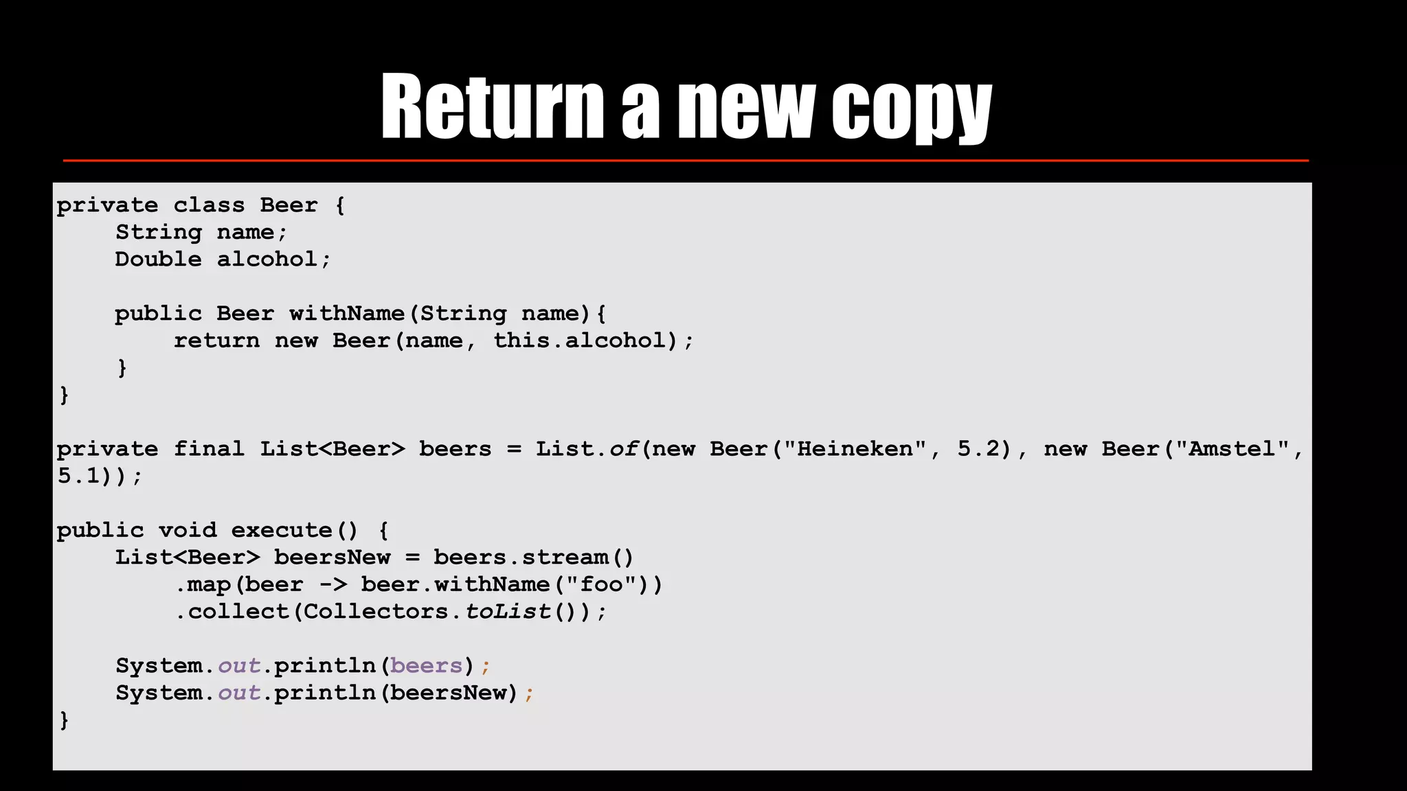 Return a new copy
private class Beer {
String name;
Double alcohol;
public Beer withName(String name){
return new Beer(name, this.alcohol);
}
}
private final List<Beer> beers = List.of(new Beer("Heineken", 5.2), new Beer("Amstel",
5.1));
public void execute() {
List<Beer> beersNew = beers.stream()
.map(beer -> beer.withName("foo"))
.collect(Collectors.toList());
System.out.println(beers);
System.out.println(beersNew);
}
 