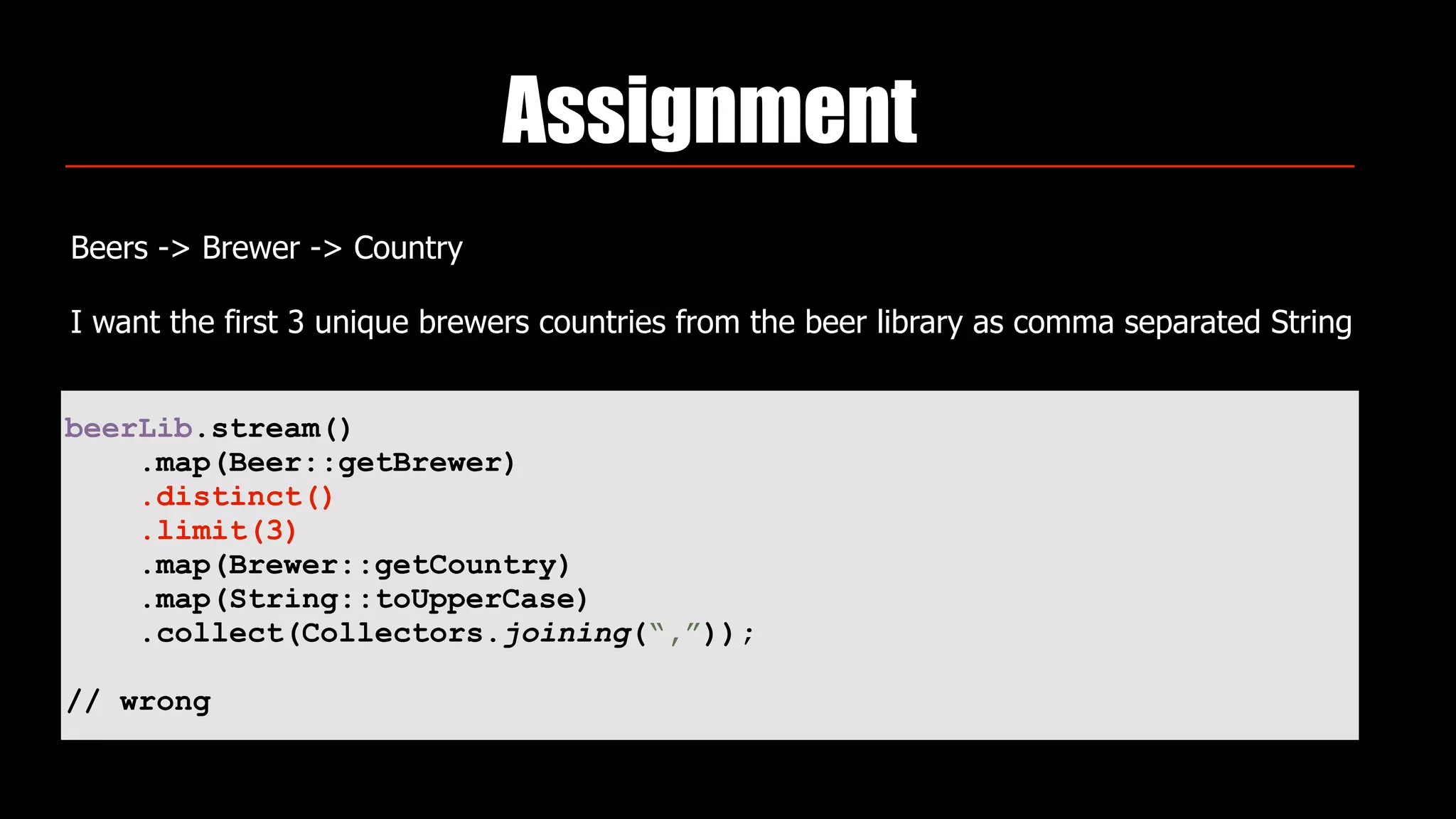 Assignment
Beers -> Brewer -> Country
I want the first 3 unique brewers countries from the beer library as comma separated String
beerLib.stream()
.map(Beer::getBrewer)
.distinct()
.limit(3)
.map(Brewer::getCountry)
.map(String::toUpperCase)
.collect(Collectors.joining(“,”));
// wrong
 
