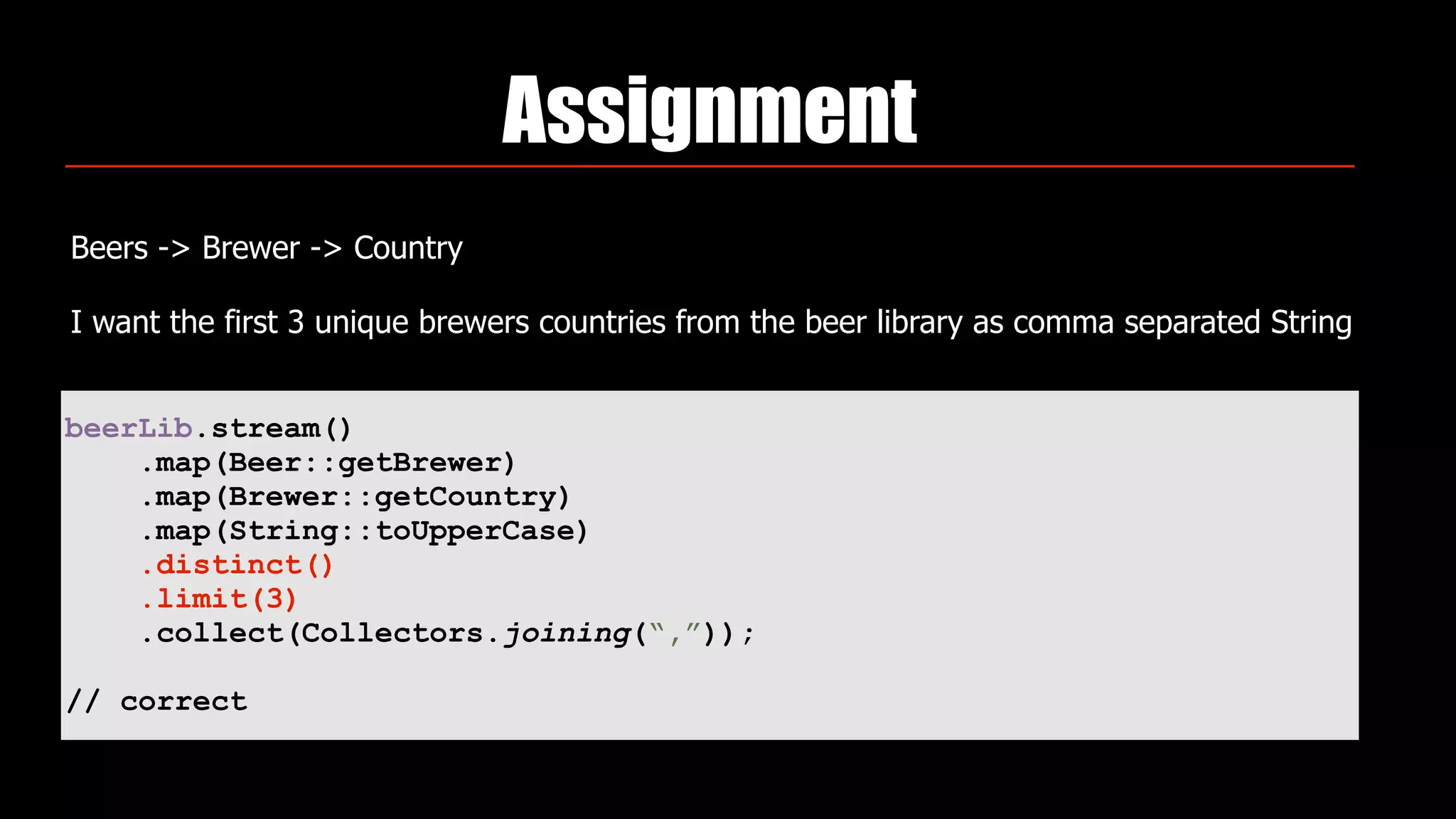 Assignment
Beers -> Brewer -> Country
I want the first 3 unique brewers countries from the beer library as comma separated String
beerLib.stream()
.map(Beer::getBrewer)
.map(Brewer::getCountry)
.map(String::toUpperCase)
.distinct()
.limit(3)
.collect(Collectors.joining(“,”));
// correct
 