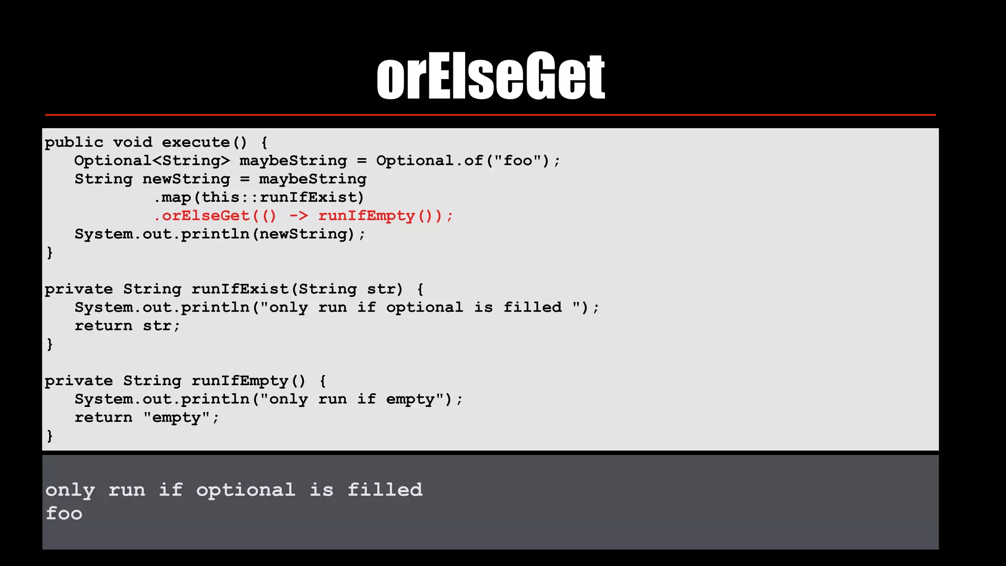 orElseGet
public void execute() { 
Optional<String> maybeString = Optional.of("foo"); 
String newString = maybeString 
.map(this::runIfExist) 
.orElseGet(() -> runIfEmpty()); 
System.out.println(newString); 
} 
private String runIfExist(String str) { 
System.out.println("only run if optional is filled "); 
return str; 
} 
private String runIfEmpty() { 
System.out.println("only run if empty"); 
return "empty"; 
}
only run if optional is filled
foo
 