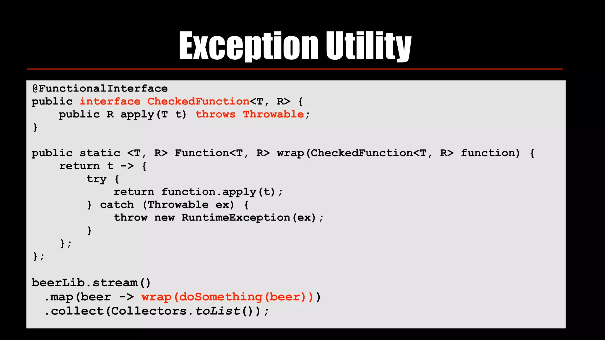 Exception Utility
@FunctionalInterface 
public interface CheckedFunction<T, R> { 
public R apply(T t) throws Throwable; 
}
public static <T, R> Function<T, R> wrap(CheckedFunction<T, R> function) { 
return t -> { 
try { 
return function.apply(t); 
} catch (Throwable ex) { 
throw new RuntimeException(ex); 
} 
}; 
};
beerLib.stream()
.map(beer -> wrap(doSomething(beer)))
.collect(Collectors.toList());
 