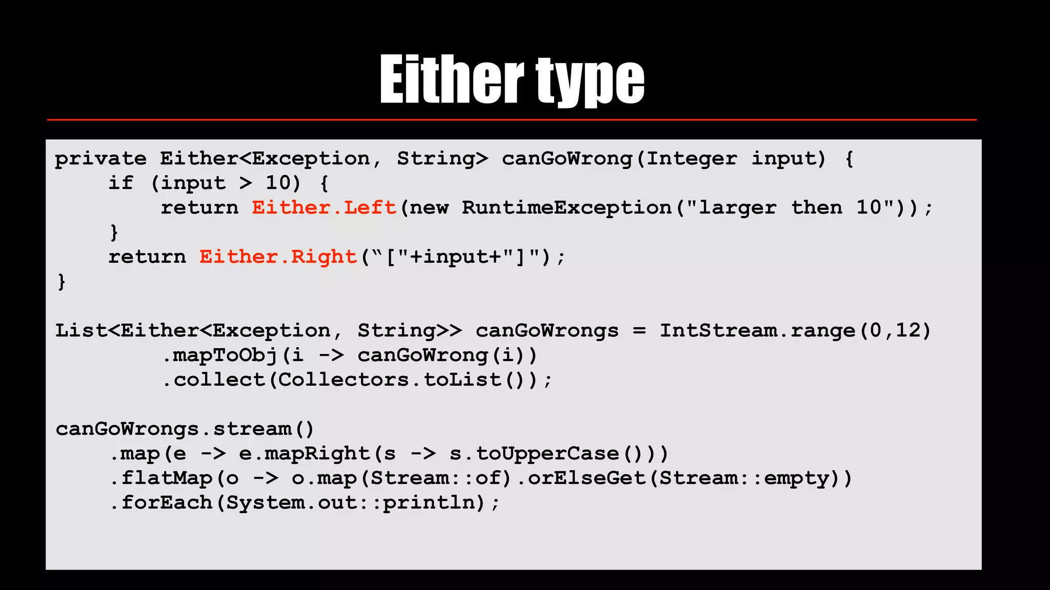 Either type
private Either<Exception, String> canGoWrong(Integer input) {
if (input > 10) {
return Either.Left(new RuntimeException("larger then 10"));
}
return Either.Right(“["+input+"]");
}
List<Either<Exception, String>> canGoWrongs = IntStream.range(0,12)
.mapToObj(i -> canGoWrong(i))
.collect(Collectors.toList());
canGoWrongs.stream()
.map(e -> e.mapRight(s -> s.toUpperCase()))
.flatMap(o -> o.map(Stream::of).orElseGet(Stream::empty))
.forEach(System.out::println);
 