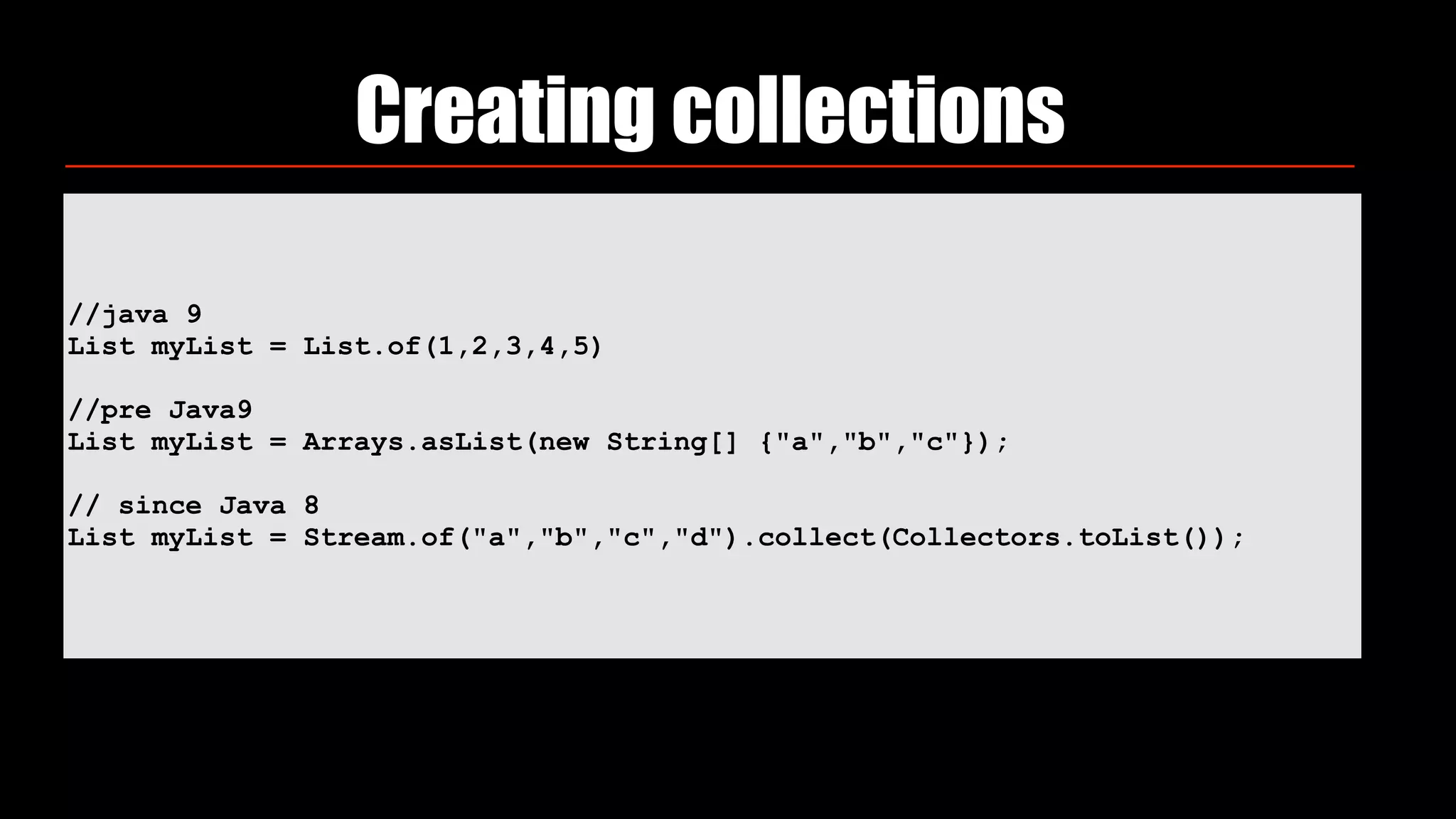 //java 9
List myList = List.of(1,2,3,4,5)
//pre Java9
List myList = Arrays.asList(new String[] {"a","b","c"});
// since Java 8
List myList = Stream.of("a","b","c","d").collect(Collectors.toList());
Creating collections
 