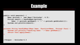 Example
public void execute() {
Beer grolsch = new Beer("Grolsche", 4.3);
String result = handleBeer(grolsch,
beer -> grolsch.getName() + "-" + grolsch.getAlcohol());
System.out.println(result);
}
private String handleBeer(Beer beer, Function<Beer, String> func) {
System.out.println("handling beer " + beer.getName());
return func.apply(beer);
}
//Output : Grolsche-4.3
 