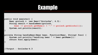 Example
public void execute() {
Beer grolsch = new Beer("Grolsche", 4.3);
String result = handleBeer(grolsch,
beer -> grolsch.getName() + "-" + grolsch.getAlcohol());
System.out.println(result);
}
private String handleBeer(Beer beer, Function<Beer, String> func) {
System.out.println("handling beer " + beer.getName());
return func.apply(beer);
}
//Output : Grolsche-4.3
 
