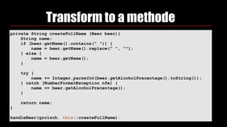 Transform to a methode
private String createFullName (Beer beer){
String name;
if (beer.getName().contains(" ")) {
name = beer.getName().replace(" ", "");
} else {
name = beer.getName();
}
try {
name += Integer.parseInt(beer.getAlcoholPrecentage().toString());
} catch (NumberFormatException nfe) {
name += beer.getAlcoholPrecentage();
}
return name;
}
handleBeer(grolsch, this::createFullName);
 