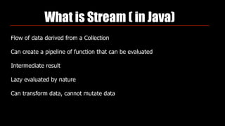 What is Stream ( in Java)
Flow of data derived from a Collection
Can create a pipeline of function that can be evaluated
Intermediate result
Lazy evaluated by nature
Can transform data, cannot mutate data
 