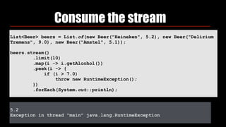 List<Beer> beers = List.of(new Beer("Heineken", 5.2), new Beer("Delirium
Tremens", 9.0), new Beer("Amstel", 5.1));
beers.stream() 
.limit(10) 
.map(i -> i.getAlcohol()) 
.peek(i -> { 
if (i > 7.0) 
throw new RuntimeException(); 
})
.forEach(System.out::println);
Consume the stream
5.2
Exception in thread "main" java.lang.RuntimeException
 