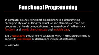 Functional Programming
In computer science, functional programming is a programming
paradigma style of building the structure and elements of computer
programs that treats computation as the evaluation of mathematical
functions and avoids changing-state and mutable data.
It is a declarative programming paradigm, which means programming is
done with expressions or declarations instead of statements.
— wikipedia
 