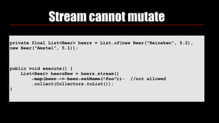 Stream cannot mutate
private final List<Beer> beers = List.of(new Beer("Heineken", 5.2),
new Beer("Amstel", 5.1));
public void execute() {
List<Beer> beersNew = beers.stream()
.map(beer -> beer.setName(“foo”)) //not allowed
.collect(Collectors.toList());
}
 