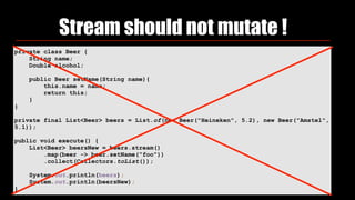 Stream should not mutate !
private class Beer {
String name;
Double alcohol;
public Beer setName(String name){
this.name = name;
return this;
}
}
private final List<Beer> beers = List.of(new Beer("Heineken", 5.2), new Beer("Amstel",
5.1));
public void execute() {
List<Beer> beersNew = beers.stream()
.map(beer -> beer.setName("foo"))
.collect(Collectors.toList());
System.out.println(beers);
System.out.println(beersNew);
}
 