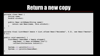 Return a new copy
private class Beer {
String name;
Double alcohol;
public Beer withName(String name){
return new Beer(name, this.alcohol);
}
}
private final List<Beer> beers = List.of(new Beer("Heineken", 5.2), new Beer("Amstel",
5.1));
public void execute() {
List<Beer> beersNew = beers.stream()
.map(beer -> beer.withName("foo"))
.collect(Collectors.toList());
System.out.println(beers);
System.out.println(beersNew);
}
 