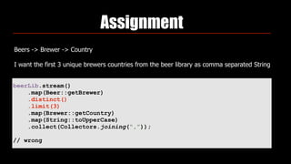 Assignment
Beers -> Brewer -> Country
I want the first 3 unique brewers countries from the beer library as comma separated String
beerLib.stream()
.map(Beer::getBrewer)
.distinct()
.limit(3)
.map(Brewer::getCountry)
.map(String::toUpperCase)
.collect(Collectors.joining(“,”));
// wrong
 