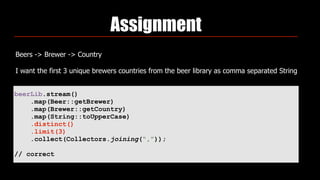 Assignment
Beers -> Brewer -> Country
I want the first 3 unique brewers countries from the beer library as comma separated String
beerLib.stream()
.map(Beer::getBrewer)
.map(Brewer::getCountry)
.map(String::toUpperCase)
.distinct()
.limit(3)
.collect(Collectors.joining(“,”));
// correct
 