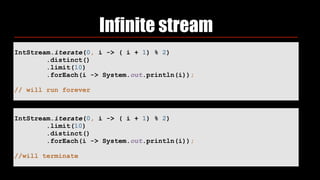 Infinite stream
IntStream.iterate(0, i -> ( i + 1) % 2) 
.distinct() 
.limit(10) 
.forEach(i -> System.out.println(i)); 
// will run forever
IntStream.iterate(0, i -> ( i + 1) % 2) 
.limit(10) 
.distinct() 
.forEach(i -> System.out.println(i));
//will terminate
 