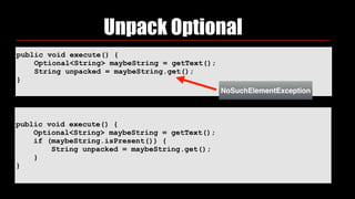 public void execute() {
Optional<String> maybeString = getText();
String unpacked = maybeString.get();
}
Unpack Optional
public void execute() {
Optional<String> maybeString = getText();
if (maybeString.isPresent()) {
String unpacked = maybeString.get();
}
}
NoSuchElementException
 
