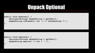 Unpack Optional
public void execute() {
Optional<String> maybeString = getText();
maybeString.ifPresent( str -> /* doSomething */ );
}
public void execute() {
Optional<String> maybeString = getText();
maybeString.map(str -> str + “.");
}
 