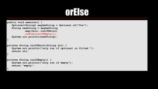 orElse
public void execute() { 
Optional<String> maybeString = Optional.of("foo"); 
String newString = maybeString 
.map(this::runIfExist) 
.orElse(runIfEmpty()); 
System.out.println(newString); 
} 
private String runIfExist(String str) { 
System.out.println("only run if optional is filled "); 
return str; 
} 
private String runIfEmpty() { 
System.out.println("only run if empty"); 
return "empty"; 
}
 