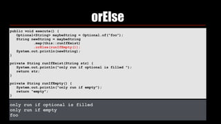 orElse
public void execute() { 
Optional<String> maybeString = Optional.of("foo"); 
String newString = maybeString 
.map(this::runIfExist) 
.orElse(runIfEmpty()); 
System.out.println(newString); 
} 
private String runIfExist(String str) { 
System.out.println("only run if optional is filled "); 
return str; 
} 
private String runIfEmpty() { 
System.out.println("only run if empty"); 
return "empty"; 
}
only run if optional is filled
only run if empty
foo
 